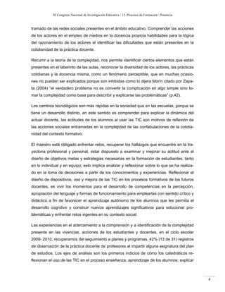 XI Congreso Nacional de Investigación Educativa / 15. Procesos de Formación / Ponencia
4
tramado de las redes sociales presentes en el ámbito educativo. Comprender las acciones
de los actores en el empleo de medios en la docencia propicia habilidades para la lógica
del razonamiento de los actores al identificar las dificultades que están presentes en la
cotidianidad de la práctica docente.
Recurrir a la teoría de la complejidad, nos permite identificar ciertos elementos que están
presentes en el laberinto de las aulas, reconocer la diversidad de los actores, las prácticas
cotidianas y la docencia misma, como un fenómeno perceptible, que en muchas ocasio-
nes no pueden ser explicados porque son inhibidas como lo dijera Morín citado por Zapa-
ta (2004) “el verdadero problema no es convertir la complicación en algo simple sino to-
mar la complejidad como base para describir y explicarse las problemáticas” (p.42).
Los cambios tecnológicos son más rápidas en la sociedad que en las escuelas, porque se
tiene un desarrollo distinto, en este sentido es comprender para explicar la dinámica del
actuar docente, las actitudes de los alumnos al usar las TIC son motivos de reflexión de
las acciones sociales entramadas en la complejidad de las confabulaciones de la cotidia-
nidad del contexto formativo.
El maestro está obligado enfrentar retos, recuperar los hallazgos que encuentre en la tra-
yectoria profesional y personal, estar dispuesto a examinar y mejorar su actitud ante el
diseño de objetivos metas y estrategias necesarias en la formación de estudiantes, tanto
en lo individual y en equipo; esto implica analizar y reflexionar sobre lo que se ha realiza-
do en la toma de decisiones a partir de los conocimientos y experiencias. Reflexionar el
diseño de dispositivos, uso y mejora de las TIC en los procesos formativos de los futuros
docentes, es vivir los momentos para el desarrollo de competencias en la percepción,
apropiación del lenguaje y formas de funcionamiento para emplearlas con sentido crítico y
didáctico a fin de favorecer el aprendizaje autónomo de los alumnos que les permita el
desarrollo cognitivo y construir nuevos aprendizajes significativos para solucionar pro-
blemáticas y enfrentar retos vigentes en su contexto social.
Las experiencias en el acercamiento a la comprensión y a identificación de la complejidad
presente en las vivencias, acciones de los estudiantes y docentes, en el ciclo escolar
2009- 2010, recuperamos del seguimiento a planes y programas, 42% (13 de 31) registros
de observación de la práctica docente de profesores al impartir alguna asignatura del plan
de estudios. Los ejes de análisis son los primeros indicios de cómo los catedráticos re-
flexionan el uso de las TIC en el proceso enseñanza, aprendizaje de los alumnos; explicar
 