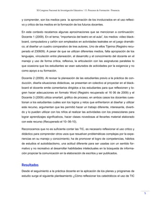 XI Congreso Nacional de Investigación Educativa / 15. Procesos de Formación / Ponencia
5
y comprender, son los medios para la aproximación de los involucrados en el uso reflexi-
vo y critico de los medios en la formación de los futuros docentes.
En este contexto recatamos algunas aproximaciones que se mencionan a continuación:
Docente 1 (2009). En el tema; “importancia del teatro en el aula”, los medios: video black-
board, computadora y cañón son empleados en actividades teatrales en el juego dramáti-
co; al diseñar un cuadro comparativo de tres autores, Uno de ellos Tijerina (Registro recu-
perado el 230609). A pesar de que se utilizan diferentes medios, falta apropiación de los
lenguajes, vinculación entre planeación, el desarrollo y el conocimiento del docente en el
manejo y uso de forma crítica, reflexiva, la articulación con las asignaturas paralelas lo
que ocasiona que los estudiantes se vean saturados de actividades por la exigencia y no
como apoyo a su formación.
Docente 2 (2009). Al revisar la planeación de las estudiantes previo a la práctica de con-
ducción, diseña situaciones didácticas, se presentan en colectivo al proyectar en el black-
board el docente emite comentarios dirigidos a los estudiantes para que reflexionen y lo-
gren hacer adecuaciones en formato Word (Registro recuperado el 16 06 de 2009) y el
Docente 3 (2009) utiliza smartart, gráfico de proceso; en ambos casos los docentes cues-
tionan a los estudiantes cuáles son los logros y retos que enfrentaron al diseñar y utilizar
este recurso, argumentan que les permitió hacer un trabajo diferente, interesante, diverti-
do y lo pueden utilizar con los niños al realizar las actividades con los preescolares para
lograr aprendizajes significativos, hacer clases novedosas al llevarles material elaborado
con este recurso (Recuperado el 10- 06-10).
Reconocemos que no es suficiente contar las TIC, es necesario reflexionar el uso critico y
didáctico para comprender otros usos que resuelvan problemáticas complejas por la expe-
riencias en su manejo y conocimiento; ha de promover el logro de competencias, hábitos
de estudios el autodidactismo, una actitud diferente para ser usadas con un sentido for-
mativo y no recreativo al desarrollar habilidades intelectuales en la búsqueda de informa-
ción propiciar la comunicación en la elaboración de escritos y ser publicados.
Resultados
Desde el seguimiento a la práctica docente en la aplicación de los planes y programas de
estudio surge el siguiente planteamiento ¿Cómo reflexionar los catedráticos el uso de TIC
 