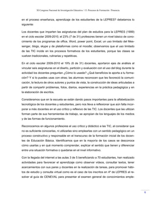 XI Congreso Nacional de Investigación Educativa / 15. Procesos de Formación / Ponencia
6
en el proceso enseñanza, aprendizaje de los estudiantes de la LEPRES? debelamos lo
siguiente:
Los docentes que imparten las asignaturas del plan de estudios para la LEPRES (1999)
en el ciclo escolar 2009-2010, el 23% (7 de 31) profesores tienen un nivel básico de cono-
cimiento de los programas de office, Word, power point, Excel; un uso limitado del Mes-
senger, blogs, skype y de plataformas como el moodle; observamos que el uso limitado
de las TIC incide en los procesos formativos de los estudiantes, porque las clases se
vuelven tradicionales, rutinarias y repetitivas.
En el ciclo escolar 2009-2010 el 19% (6 de 31) docentes, aportaron ejes de análisis al
vincular seis asignaturas en el diseño, partición y evaluación con el uso del blog durante la
actividad los docentes preguntan ¿Cómo lo usaste? ¿Qué beneficios te aporta a tu forma-
ción? Y si lo puedes usas con otras; las alumnas reconocen que les favoreció la comuni-
cación, la lectura de otros autores y puntos de vista, la construcción de ideas articuladas a
partir de compartir problemas, fotos, diarios, experiencias en la práctica pedagógica y en
la elaboración de escritos.
Consideramos que en la escuela se están dando pasos importantes para la alfabetización
tecnológica de los docentes y estudiantes, pero nos lleva a reflexionar que aún falta incor-
porar a más docentes en el uso crítico y reflexivo de las TIC. Los docentes que las utilizan
forman parte de sus herramientas de trabajo, se apropian de los lenguajes de los medios
y de las formas de funcionamiento.
Reconocemos en algunos profesores el uso crítico y didáctico a las TIC, al considerar que
no es suficiente conocerlas, ni utilizarlas sino emplearlas con un sentido pedagógico en un
proceso constructivo y responsable en el transcurso de la formación inicial de los docen-
tes de Educación Básica. Identificamos que en la mayoría de los casos se desconoce
cómo usarlas y en qué momento comprender, explicar el sentido que tienen y diferenciar
entre una situación formativa o quedarse en el nivel informativo.
Con la llegada del internet a las aulas 3 de 5 beneficiando a 70 estudiantes, han realizado
actividades para favorecer el aprendizaje como observar videos, consultar textos, tener
acercamientos con sus pares y docentes en la realización de tareas, para promover hábi-
tos de estudio y consulta virtual como es el caso de los inscritos en 4º de LEPRES al re-
solver al guía de CENEVAL para presentar el examen general de conocimientos emple-
 