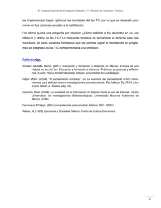 XI Congreso Nacional de Investigación Educativa / 15. Procesos de Formación / Ponencia
8
los implementado lograr optimizar las bondades del las TIC por lo que es necesario pro-
mover en los docentes acceder a la habilitación.
Por último queda una pregunta por resolver ¿Cómo habilitar a los docentes en un uso
reflexivo y crítico de las TIC? La respuesta tentativa es sensibilizar al docente para que
incursione en otros espacios formativos que les permita lograr la habilitación en progra-
mas de posgrado en las TIC complementaria a la profesión.
Referencias
Amador Bautista, Rocío. (2001), Educación y formación a distancia en México. Crónica de una
historia no escrita” en: Educación y formación a distancia. Prácticas, propuestas y reflexio-
nes. (Coord. Rocío Amador Bautista). México. Universidad de Guadalajara.
Edgar Morín. (2004). “El pensamiento complejo”, en La aventura del pensamiento crítico herra-
mientas para elaborar tesis e investigaciones socioeducativas, Pax México. Pp.37-45 (cita-
do por Oscar, A. Zapata, pág. 42).
Garduño, Raúl. (2004). La sociedad de la información en México frente al uso de Internet. Centro
Universitario de Investigaciones Bibliotecológicas. Universidad Nacional Autónoma de
México UNAM.
Perrenaud Philippe. (2004) competencias para enseñar. México. SEP. GRAO.
Weber, M. (1992). Economía y Sociedad. México: Fondo de Cultura Económica.
 
