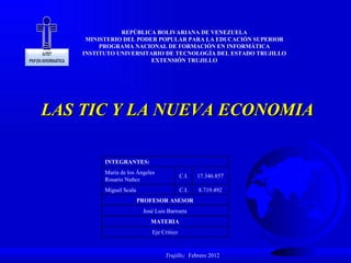 LAS TIC Y LA NUEVA ECONOMIA REPÚBLICA BOLIVARIANA DE VENEZUELA MINISTERIO DEL PODER POPULAR PARA LA EDUCACIÓN SUPERIOR PROGRAMA NACIONAL DE FORMACIÓN EN INFORMÁTICA INSTITUTO UNIVERSITARIO DE TECNOLOGÍA DEL ESTADO TRUJILLO EXTENSIÓN TRUJILLO Trujillo;  Febrero 2012 INTEGRANTES: María de los Ángeles Rosario Nuñez C.I. 17.346.857 Miguel Scala C.I. 8.719.492 PROFESOR ASESOR José Luis Barroeta MATERIA Eje Critico 
