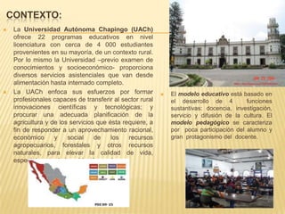 CONTEXTO:
 La Universidad Autónoma Chapingo (UACh)
ofrece 22 programas educativos en nivel
licenciatura con cerca de 4 000 estudiantes
provenientes en su mayoría, de un contexto rural.
Por lo mismo la Universidad –previo examen de
conocimientos y socioeconómico- proporciona
diversos servicios asistenciales que van desde
alimentación hasta internado completo.
 La UACh enfoca sus esfuerzos por formar
profesionales capaces de transferir al sector rural
innovaciones científicas y tecnológicas; y
procurar una adecuada planificación de la
agricultura y de los servicios que ésta requiere, a
fin de responder a un aprovechamiento racional,
económico y social de los recursos
agropecuarios, forestales y otros recursos
naturales, para elevar la calidad de vida,
especialmente de la población rural,
 El modelo educativo está basado en
el desarrollo de 4 funciones
sustantivas: docencia, investigación,
servicio y difusión de la cultura. El
modelo pedagógico se caracteriza
por poca participación del alumno y
gran protagonismo del docente.
 