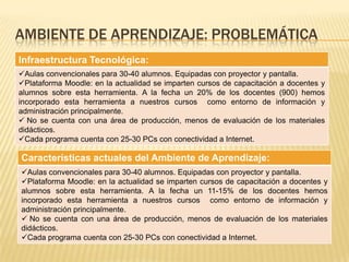 AMBIENTE DE APRENDIZAJE: PROBLEMÁTICA
Infraestructura Tecnológica:
Aulas convencionales para 30-40 alumnos. Equipadas con proyector y pantalla.
Plataforma Moodle: en la actualidad se imparten cursos de capacitación a docentes y
alumnos sobre esta herramienta. A la fecha un 20% de los docentes (900) hemos
incorporado esta herramienta a nuestros cursos como entorno de información y
administración principalmente.
 No se cuenta con una área de producción, menos de evaluación de los materiales
didácticos.
Cada programa cuenta con 25-30 PCs con conectividad a Internet.
Características actuales del Ambiente de Aprendizaje:
Aulas convencionales para 30-40 alumnos. Equipadas con proyector y pantalla.
Plataforma Moodle: en la actualidad se imparten cursos de capacitación a docentes y
alumnos sobre esta herramienta. A la fecha un 11-15% de los docentes hemos
incorporado esta herramienta a nuestros cursos como entorno de información y
administración principalmente.
 No se cuenta con una área de producción, menos de evaluación de los materiales
didácticos.
Cada programa cuenta con 25-30 PCs con conectividad a Internet.
 