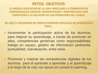 RETOS, OBJETIVOS:
EL MODELO EDUCATIVO DE LA UACh PROCLAMA LA FORMACIÓN DE
PROFESIONALES CRÍTICOS, PARTICIPATIVOS Y PROPOSITIVOS PARA
COADYUVAR A LA SOLUCIÓN DE LOS PROBLEMAS DEL CAMPO.
DE AQUÍ LA NECESIDAD DE CREAR ENTORNOS VIRTUALES DE APRENDIZAJE
PARA…
 Incrementar la participación activa de los alumnos,
para mejorar su aprendizaje, a través de promover en
ellos, competencias genéricas como responsabilidad,
trabajo en equipo, gestión de información pertinente,
puntualidad, coevaluación, entre otras.
 Promover y mejorar las competencias digitales de los
alumnos para el aprender a aprender y el aprendizaje
a lo largo de la vida con apoyo en cursos b-Learning.
 