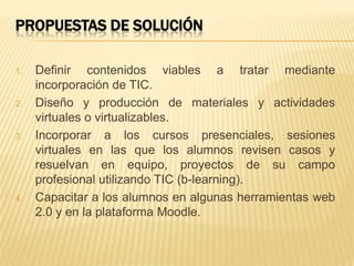 PROPUESTAS DE SOLUCIÓN
1. Definir contenidos viables a tratar mediante
incorporación de TIC.
2. Diseño y producción de materiales y actividades
virtuales o virtualizables.
3. Incorporar a los cursos presenciales, sesiones
virtuales en las que los alumnos revisen casos y
resuelvan en equipo, proyectos de su campo
profesional utilizando TIC (b-learning).
4. Capacitar a los alumnos en algunas herramientas web
2.0 y en la plataforma Moodle.
 