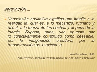 INNOVACIÓN …
 “Innovación educativa significa una batalla a la
realidad tal cual es, a lo mecánico, rutinario y
usual, a la fuerza de los hechos y al peso de la
inercia. Supone, pues, una apuesta por
lo colectivamente construido como deseable,
por la imaginación creadora, por la
transformación de lo existente.
Juan Escudero, 1988
http://www.uv.mx/blogs/innovaedu/que-es-innovacion-educativa/
 