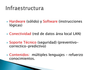    Hardware (sólido) y Software (instrucciones
    lógicas)

   Conectividad (red de datos área local LAN)

   Soporte Técnico (seguridad) (preventivo-
    correctico-predictivo)

   Contenidos: múltiples lenguajes – refuerzo
    conocimientos.
 