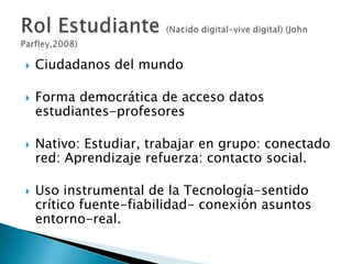    Ciudadanos del mundo

   Forma democrática de acceso datos
    estudiantes-profesores

   Nativo: Estudiar, trabajar en grupo: conectado
    red: Aprendizaje refuerza: contacto social.

   Uso instrumental de la Tecnología-sentido
    crítico fuente-fiabilidad- conexión asuntos
    entorno-real.
 