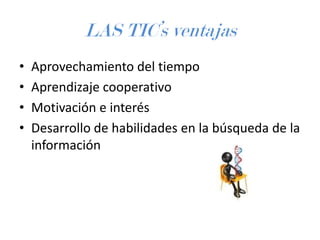 LAS TIC’s ventajas
•
•
•
•

Aprovechamiento del tiempo
Aprendizaje cooperativo
Motivación e interés
Desarrollo de habilidades en la búsqueda de la
información

 