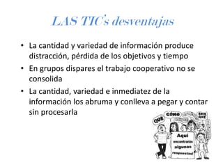 LAS TIC’s desventajas
• La cantidad y variedad de información produce
distracción, pérdida de los objetivos y tiempo
• En grupos dispares el trabajo cooperativo no se
consolida
• La cantidad, variedad e inmediatez de la
información los abruma y conlleva a pegar y contar
sin procesarla

 