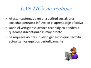 LAS TIC’s desventajas
• Al estar sustentado en una actitud social, una
sociedad perezosa influye en el aprendizaje efectivo
• Dado el vertiginoso avance tecnológico tienden a
quedarse discontinuadas muy pronto
• Se requiere un presupuesto generoso que permita
actualizar los equipos periodicamente

 