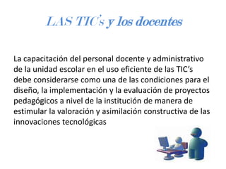 LAS TIC’s y los docentes
La capacitación del personal docente y administrativo
de la unidad escolar en el uso eficiente de las TIC’s
debe considerarse como una de las condiciones para el
diseño, la implementación y la evaluación de proyectos
pedagógicos a nivel de la institución de manera de
estimular la valoración y asimilación constructiva de las
innovaciones tecnológicas

 