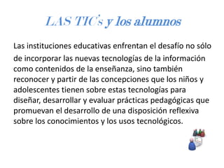 LAS TIC’s y los alumnos
Las instituciones educativas enfrentan el desafío no sólo
de incorporar las nuevas tecnologías de la información
como contenidos de la enseñanza, sino también
reconocer y partir de las concepciones que los niños y
adolescentes tienen sobre estas tecnologías para
diseñar, desarrollar y evaluar prácticas pedagógicas que
promuevan el desarrollo de una disposición reflexiva
sobre los conocimientos y los usos tecnológicos.

 