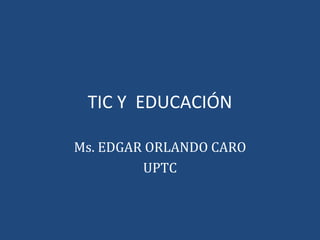 TIC Y  EDUCACIÓN Ms. EDGAR ORLANDO CARO UPTC 