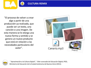 "El proceso de volver a crear
algo a partir de una
producción ya realizada, que
puede ser un texto, una
canción o una imagen. De
esta manera se le otorga una
nueva forma y sentido y se
genera un nuevo producto
que está en relación a las
necesidades particulares del
autor".
" Aproximación a la Cultura Digital", Taller avanzado de Educación Digital, PIED,
Ministerio de Educación de la Ciudad Autónoma de Buenos Aires (2011).
CULTURA REMIX
 