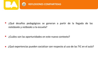 REFLEXIONES COMPARTIDAS
¿Qué desafíos pedagógicos se generan a partir de la llegada de las
notebooks y netbooks a la escuela?
¿Cuáles son las oportunidades en este nuevo contexto?
¿Qué experiencias pueden socializar con respecto al uso de las TIC en el aula?
 
