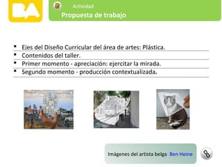 Imágenes del artista belga Ben Heine
Segundo
momento
 Ejes del Diseño Curricular del área de artes: Plástica.
 Contenidos del taller.
 Primer momento - apreciación: ejercitar la mirada.
 Segundo momento - producción contextualizada.
Propuesta de trabajo
Actividad
 