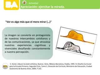 "Ver es algo más que el mero mirar (…)"
E. Eisner, Educar la visión artística, Buenos Aires, México-Barcelona, Paidós, 1995. En Diseño Curricular
para la Escuela Primaria, Segundo Ciclo, Tomo 1, Dirección de Currícula, Ministerio de Educación, Ciudad
Autónoma de Buenos Aires, 2004, P.142.
La imagen se convierte en protagonista
de nuestros intercambios cotidianos y
de las comunicaciones, ya que atraviesa
nuestras experiencias cognitivas y
vivenciales desafiando constantemente
a nuestra percepción.
Apreciación: ejercitar la mirada.
Actividad
 