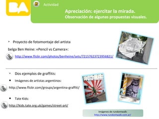  Proyecto de fotomontaje del artista
belga Ben Heine: «Pencil vs Camera»:
http://www.flickr.com/photos/benheine/sets/72157623723956821/
Imágenes de rundontwalk:
http://www.rundontwalk.com.ar/
 Dos ejemplos de graffitis:
• Imágenes de artistas argentinos:
http://www.flickr.com/groups/argentina-graffiti/
• Tate Kids:
http://kids.tate.org.uk/games/street-art/
Apreciación: ejercitar la mirada.
Observación de algunas propuestas visuales.
Actividad
 