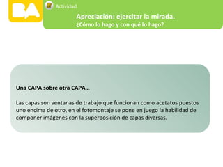 Una CAPA sobre otra CAPA…
Las capas son ventanas de trabajo que funcionan como acetatos puestos
uno encima de otro, en el fotomontaje se pone en juego la habilidad de
componer imágenes con la superposición de capas diversas.
Apreciación: ejercitar la mirada.
¿Cómo lo hago y con qué lo hago?
Actividad
 