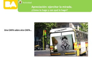 Una CAPA sobre otra CAPA…
Apreciación: ejercitar la mirada.
¿Cómo lo hago y con qué lo hago?
Actividad
 