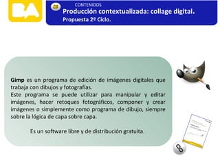 Gimp es un programa de edición de imágenes digitales que
trabaja con dibujos y fotografías.
Este programa se puede utilizar para manipular y editar
imágenes, hacer retoques fotográficos, componer y crear
imágenes o simplemente como programa de dibujo, siempre
sobre la lógica de capa sobre capa.
Es un software libre y de distribución gratuita.
Producción contextualizada: collage digital.
Propuesta 2º Ciclo.
CONTENIDOS
 