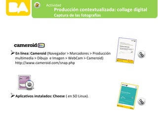 En línea: Cameroid (Navegador > Marcadores > Producción
multimedia > Dibujo e Imagen > WebCam > Cameroid)
http://www.cameroid.com/snap.php
Aplicativos instalados: Cheese ( en SO Linux).
Producción contextualizada: collage digital
Captura de las fotografías
Actividad
 