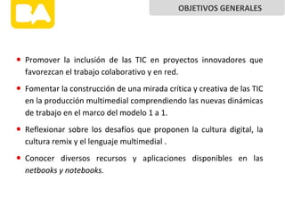 • Promover la inclusión de las TIC en proyectos innovadores que
favorezcan el trabajo colaborativo y en red.
• Fomentar la construcción de una mirada crítica y creativa de las TIC
en la producción multimedial comprendiendo las nuevas dinámicas
de trabajo en el marco del modelo 1 a 1.
• Reflexionar sobre los desafíos que proponen la cultura digital, la
cultura remix y el lenguaje multimedial .
• Conocer diversos recursos y aplicaciones disponibles en las
netbooks y notebooks.
OBJETIVOS GENERALES
 