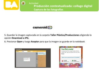 5. Guardar la imagen capturada en la carpeta Taller Plástica/Producciones eligiendo la
opción Download a JPG.
6. Presionar Open y luego Aceptar para que la imagen se guarde en la notebook.
Producción contextualizada: collage digital
Captura de las fotografías
Actividad
 