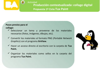  Seleccionar un tema y proveerse de los materiales
necesarios (fotos, imágenes, dibujos, etc).
 Convertir los materiales al formato PNG (Portable Network
Graphics) con el programa XnView.
 Hacer un acceso directo al escritorio con la carpeta de Tux
Paint.
 Organizar los materiales como sellos en la carpeta del
programa Tux Paint.
Pasos previos para el
collage:
Producción contextualizada: collage digital
Propuesta 1º Ciclo:Tux Paint
Actividad
 
