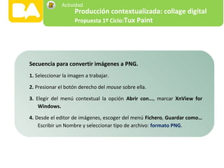 Secuencia para convertir imágenes a PNG.
1. Seleccionar la imagen a trabajar.
2. Presionar el botón derecho del mouse sobre ella.
3. Elegir del menú contextual la opción Abrir con..., marcar XnView for
Windows.
4. Desde el editor de imágenes, escoger del menú Fichero, Guardar como…
Escribir un Nombre y seleccionar tipo de archivo: formato PNG.
Producción contextualizada: collage digital
Propuesta 1º Ciclo:Tux Paint
Actividad
 