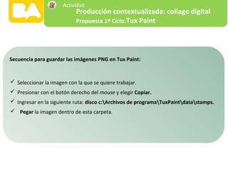  Seleccionar la imagen con la que se quiere trabajar.
 Presionar con el botón derecho del mouse y elegir Copiar.
 Ingresar en la siguiente ruta: disco c:Archivos de programaTuxPaintdatastamps.
 Pegar la imagen dentro de esta carpeta.
Secuencia para guardar las imágenes PNG en Tux Paint:
Producción contextualizada: collage digital
Propuesta 1º Ciclo:Tux Paint
Actividad
 
