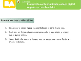 1. Seleccionar la opción Nuevo representada con el ícono de una hoja.
2. Elegir con las flechas direccionales (para arriba o para abajo) la imagen
que se quiere utilizar.
3. Hacer doble clic sobre la imagen que se desee usar como fondo y
ampliar su tamaño.
Secuencia para crear el collage digital.
Producción contextualizada: collage digital
Propuesta 1º Ciclo:Tux Paint
Actividad
 