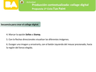 4. Marcar la opción Sellos o Stamp.
5. Con la flechas direccionales visualizar las diferentes imágenes.
6. Escoger una imagen y arrastrarla, con el botón izquierdo del mouse presionado, hacia
la región del lienzo elegida.
Secuencia para crear el collage digital.
Producción contextualizada: collage digital
Propuesta 1º Ciclo:Tux Paint
Actividad
 