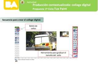 Herramienta para graduar el
tamaño del sello
Botón de
sellos
Secuencia para crear el collage digital.
Producción contextualizada: collage digital
Propuesta 1º Ciclo:Tux Paint
Actividad
 