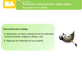 1. Seleccionar un tema y proveerse de los materiales
necesarios (fotos, imágenes, dibujos, etc).
2. Organizar los materiales en una carpeta.
Pasos previos para el collage.
Producción contextualizada: collage digital
Propuesta 2º Ciclo: Gimp
Actividad
 