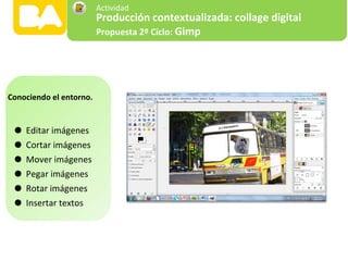•Editar imágenes
•Cortar imágenes
•Mover imágenes
•Pegar imágenes
•Rotar imágenes
•Insertar textos
Conociendo el entorno.
Producción contextualizada: collage digital
Propuesta 2º Ciclo: Gimp
Actividad
 