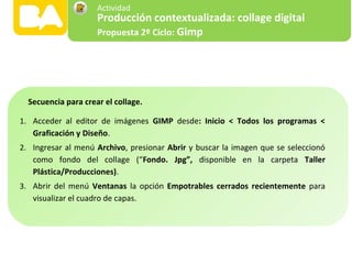 1. Acceder al editor de imágenes GIMP desde: Inicio < Todos los programas <
Graficación y Diseño.
2. Ingresar al menú Archivo, presionar Abrir y buscar la imagen que se seleccionó
como fondo del collage (“Fondo. Jpg”, disponible en la carpeta Taller
Plástica/Producciones).
3. Abrir del menú Ventanas la opción Empotrables cerrados recientemente para
visualizar el cuadro de capas.
Secuencia para crear el collage.
Producción contextualizada: collage digital
Propuesta 2º Ciclo: Gimp
Actividad
 