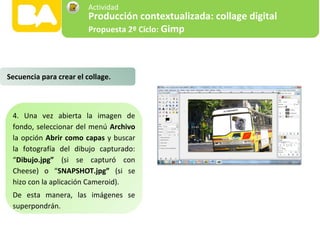 4. Una vez abierta la imagen de
fondo, seleccionar del menú Archivo
la opción Abrir como capas y buscar
la fotografía del dibujo capturado:
“Dibujo.jpg” (si se capturó con
Cheese) o “SNAPSHOT.jpg” (si se
hizo con la aplicación Cameroid).
De esta manera, las imágenes se
superpondrán.
Secuencia para crear el collage.
Producción contextualizada: collage digital
Propuesta 2º Ciclo: Gimp
Actividad
 