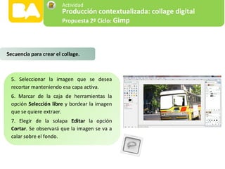 5. Seleccionar la imagen que se desea
recortar manteniendo esa capa activa.
6. Marcar de la caja de herramientas la
opción Selección libre y bordear la imagen
que se quiere extraer.
7. Elegir de la solapa Editar la opción
Cortar. Se observará que la imagen se va a
calar sobre el fondo.
Secuencia para crear el collage.
Producción contextualizada: collage digital
Propuesta 2º Ciclo: Gimp
Actividad
 
