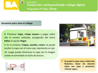 8. Presionar Capa, «Capa nueva» y pegar sobre
ella el recorte realizado, escogiendo del menú
Editar la opción Pegar.
9. En la ventana «Capas, canales, rutas» se puede
ocultar la capa con el ícono que representa un ojo.
10. Luego puede eliminarse la capa con la imagen
calada arrastrándola al tacho de basura .
Secuencia para crear el collage.
 Si queda la capa como «Selección
flotante», hacer clic derecho
sobre esa capa y presionar:
«Anclar capa».
Producción contextualizada: collage digital
Propuesta 2º Ciclo: Gimp
Actividad
 