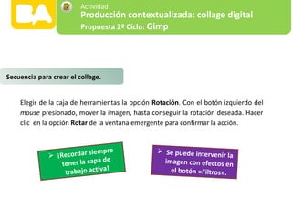 Elegir de la caja de herramientas la opción Rotación. Con el botón izquierdo del
mouse presionado, mover la imagen, hasta conseguir la rotación deseada. Hacer
clic en la opción Rotar de la ventana emergente para confirmar la acción.
 ¡Recordar siempre
tener la capa de
trabajo activa!
 Se puede intervenir la
imagen con efectos en
el botón «Filtros».
Secuencia para crear el collage.
Producción contextualizada: collage digital
Propuesta 2º Ciclo: Gimp
Actividad
 