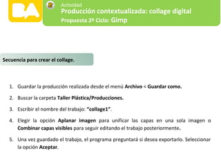 1. Guardar la producción realizada desde el menú Archivo < Guardar como.
2. Buscar la carpeta Taller Plástica/Producciones.
3. Escribir el nombre del trabajo: “collage1”.
4. Elegir la opción Aplanar imagen para unificar las capas en una sola imagen o
Combinar capas visibles para seguir editando el trabajo posteriormente.
5. Una vez guardado el trabajo, el programa preguntará si desea exportarlo. Seleccionar
la opción Aceptar.
Secuencia para crear el collage.
Producción contextualizada: collage digital
Propuesta 2º Ciclo: Gimp
Actividad
 