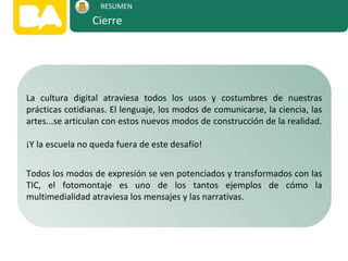 La cultura digital atraviesa todos los usos y costumbres de nuestras
prácticas cotidianas. El lenguaje, los modos de comunicarse, la ciencia, las
artes...se articulan con estos nuevos modos de construcción de la realidad.
¡Y la escuela no queda fuera de este desafío!
Todos los modos de expresión se ven potenciados y transformados con las
TIC, el fotomontaje es uno de los tantos ejemplos de cómo la
multimedialidad atraviesa los mensajes y las narrativas.
Cierre
RESUMEN
 