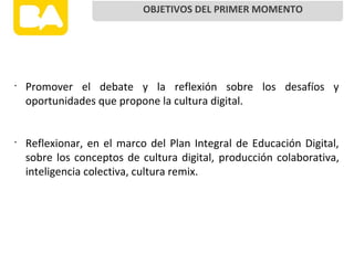 •
Promover el debate y la reflexión sobre los desafíos y
oportunidades que propone la cultura digital.
•
Reflexionar, en el marco del Plan Integral de Educación Digital,
sobre los conceptos de cultura digital, producción colaborativa,
inteligencia colectiva, cultura remix.
OBJETIVOS DEL PRIMER MOMENTO
 