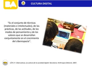 "Es el conjunto de técnicas
(materiales e intelectuales), de las
prácticas, de las actitudes, de los
modos de pensamiento y de los
valores que se desarrollan
conjuntamente en el crecimiento
del ciberespacio".
LÉVY, P. Cibercultura, La cultura de la sociedad digital. Barcelona: Anthropos Editorial. 2007.
CULTURA DIGITAL
 