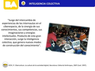 "Surge del intercambio de
experiencias de los internautas en el
ciberespacio, de la sinergia de sus
conocimientos, sus competencias, sus
imaginaciones y energías
intelectuales. Producto de esta gran
interacción, surge la inteligencia
colectiva, que genera nuevos modos
de construcción del conocimiento".
LÉVY, P. Cibercultura. La cultura de la sociedad digital, Barcelona: Editorial Anthropos, 2007 (1ed. 1997).
INTELIGENCIA COLECTIVA
 