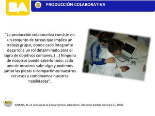 "La producción colaborativa consiste en
un conjunto de tareas que implica un
trabajo grupal, donde cada integrante
desarrolla un rol determinado para el
logro de objetivos comunes. (...) Ninguno
de nosotros puede saberlo todo; cada
uno de nosotros sabe algo y podemos
juntar las piezas si compartimos nuestros
recursos y combinamos nuestras
habilidades".
JENKINS, H. La Cultura de la Convergencia, Barcelona: Ediciones Paidós Ibérica S.A., 2008.
CONTENIDOS
PRODUCCIÓN COLABORATIVA
 