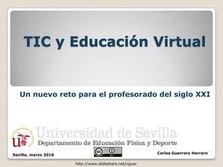 TIC y Educación Virtual


   Un nuevo reto para el profesorado del siglo XXI




Sevilla, marzo 2010                                     Carlos Guerrero Herrero

                      http://www.slideshare.net/cguer
 