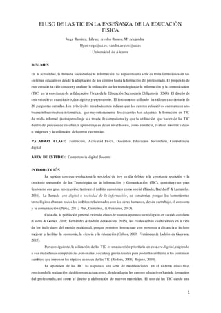 1
El USO DE LAS TIC EN LA ENSEÑANZA DE LA EDUCACIÓN
FÍSICA
Vega Ramírez, Lilyan; Ávalos Ramos, Mª Alejandra
lilyan.vega@ua.es; sandra.avalos@ua.es
Universidad de Alicante
RESUMEN
En la actualidad, la llamada sociedad de la información ha supuesto una serie de transformaciones en los
sistemas educativos desde la adaptación de los centros hasta la formación del profesorado. El propósito de
este estudio ha sido conocery analizar la utilización de las tecnologías de la información y la comunicación
(TIC) en la enseñanza de la Educación Física de la Educación Secundaria Obligatoria (ESO). El diseño de
este estudio es cuantitativo, descriptivo y exploratorio. El instrumento utilizado ha sido un cuestionario de
20 preguntas cerradas. Los principales resultados nos indican que los centros educativos cuentan con una
buena infraestructura informática, que mayoritariamente los docentes han adquirido la formación en TIC
de modo informal (autoaprendizaje o a través de compañeros) y que la utilización que hacen de las TIC
dentro del proceso de enseñanza aprendizaje es de un nivel básico, como planificar, evaluar, mostrar vídeos
o imágenes y la utilización del correo electrónico.
PALABRAS CLAVE: Formación, Actividad Física, Docentes, Educación Secundaria, Competencia
digital
ÁREA DE ESTUDIO: Competencia digital docente
INTRODUCCIÓN
La rapidez con que evoluciona la sociedad de hoy en día debido a la constante aparición y la
creciente expansión de las Tecnologías de la Información y Comunicación (TIC), constituye un gran
fenómeno con gran repercusión; tanto en el ámbito económico como social (Tirado, Backhoff & Larrazolo,
2016). La llamada era digital o sociedad de la información, se caracteriza porque las herramientas
tecnológicas abarcan todos los ámbitos relacionados con los seres humanos, desde su trabajo, el consumo
y la comunicación (Pérez, 2011; Prat, Camerino, & Coiduras, 2013).
Cada día, la población general extiende el uso de nuevos aparatos tecnológicos en su vida cotidiana
(Castro & Gómez, 2016; Fernández & Ladrón de Guevara, 2015), los cuales se han vuelto vitales en la vida
de los individuos del mundo occidental, porque permiten interactuar con personas a distancia e incluso
mejorar y facilitar la economía, la ciencia y la educación (Cobos, 2009; Fernández & Ladrón de Guevara,
2015).
Por consiguiente, la utilización de las TIC es una cuestión prioritaria en esta era digital,exigiendo
a sus ciudadanos competencias personales,sociales y profesionales para poder hacer frente a los continuos
cambios que imponen los rápidos avances de las TIC (Rodera, 2008; Rojano, 2010).
La aparición de las TIC ha supuesto una serie de modificaciones en el sistema educativo,
precisando la realización de diferentes actuaciones,desde adaptarlos centros educativos hasta la formación
del profesorado, así como el diseño y elaboración de nuevos materiales. El uso de las TIC desde una
 